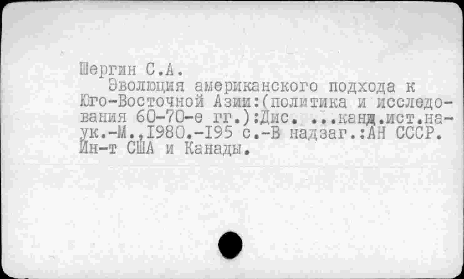 ﻿Шергин С.А.
Эволюция американского подхода к Юго-Восточной Азии:(политика и исследования 60-70-е гг.):Дис. ...канд.ист.на-ук.-М..1980.-195 с.-В надзаг.:АН СССР. Йн-т США и Канады.